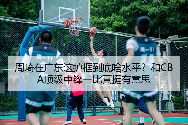 周琦在广东这护框到底啥水平？和CBA顶级中锋一比真挺有意思