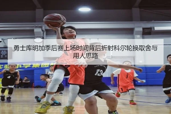 勇士库明加季后赛上场时间背后折射科尔轮换取舍与用人思路