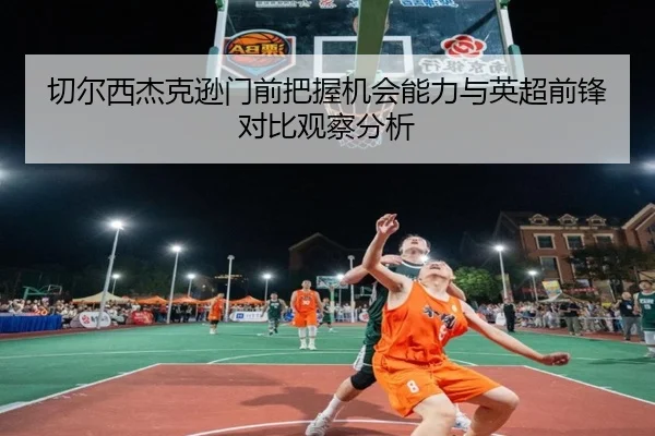 切尔西杰克逊门前把握机会能力与英超前锋对比观察分析