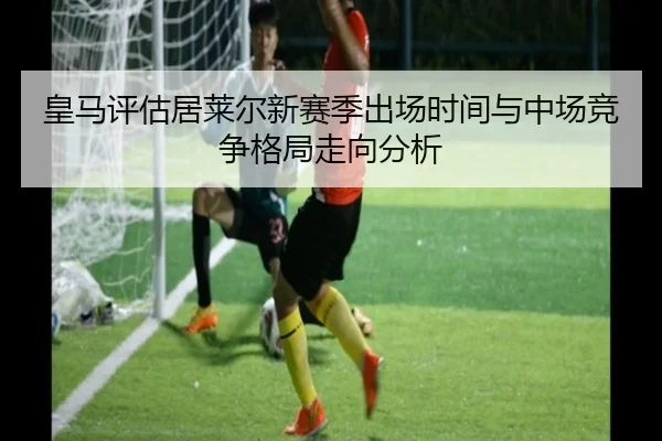 皇马评估居莱尔新赛季出场时间与中场竞争格局走向分析