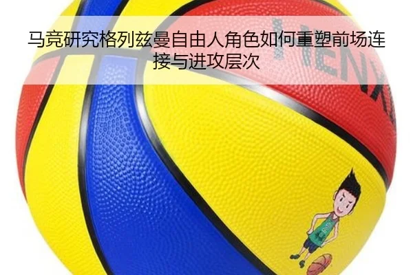 马竞研究格列兹曼自由人角色如何重塑前场连接与进攻层次