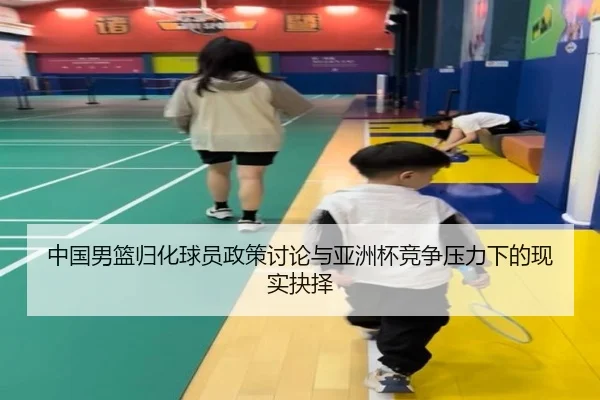 中国男篮归化球员政策讨论与亚洲杯竞争压力下的现实抉择