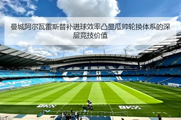 曼城阿尔瓦雷斯替补进球效率凸显瓜帅轮换体系的深层竞技价值