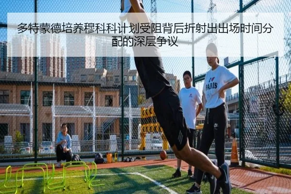 多特蒙德培养穆科科计划受阻背后折射出出场时间分配的深层争议