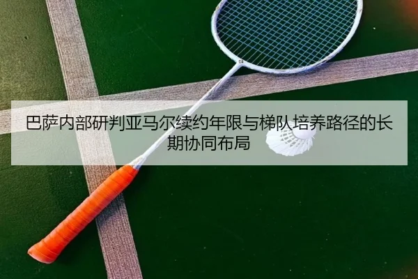 巴萨内部研判亚马尔续约年限与梯队培养路径的长期协同布局