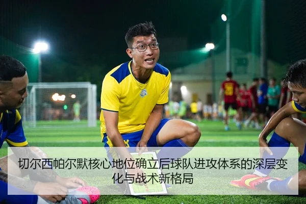 切尔西帕尔默核心地位确立后球队进攻体系的深层变化与战术新格局