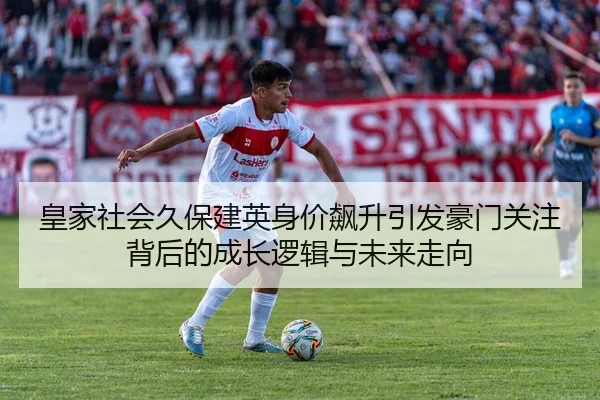 皇家社会久保建英身价飙升引发豪门关注背后的成长逻辑与未来走向