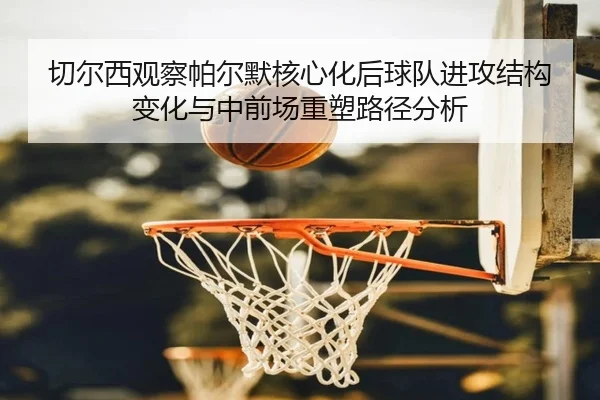 切尔西观察帕尔默核心化后球队进攻结构变化与中前场重塑路径分析