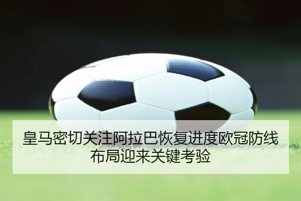 皇马密切关注阿拉巴恢复进度欧冠防线布局迎来关键考验