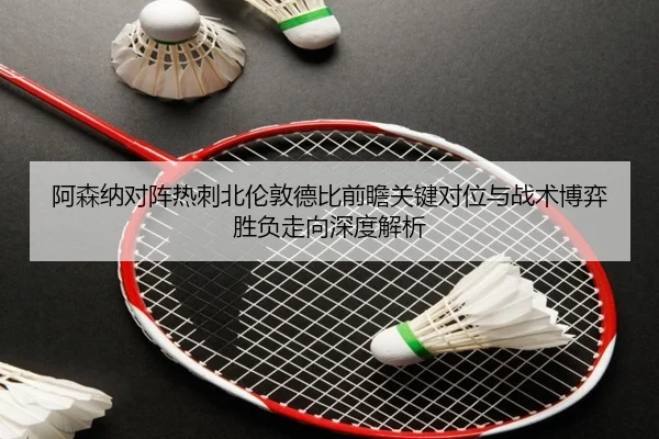 阿森纳对阵热刺北伦敦德比前瞻关键对位与战术博弈胜负走向深度解析
