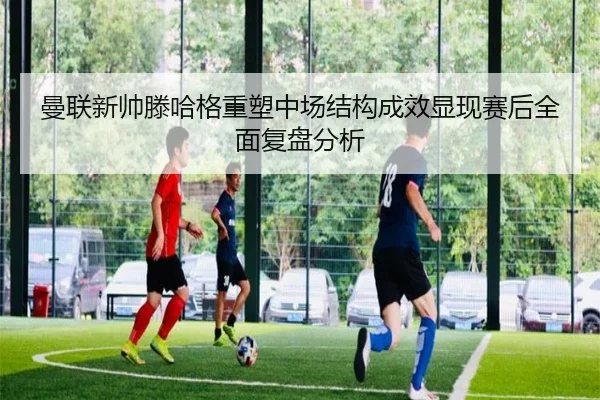 曼联新帅滕哈格重塑中场结构成效显现赛后全面复盘分析