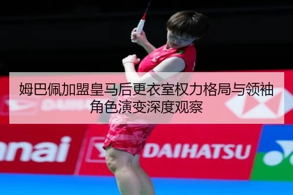 姆巴佩加盟皇马后更衣室权力格局与领袖角色演变深度观察