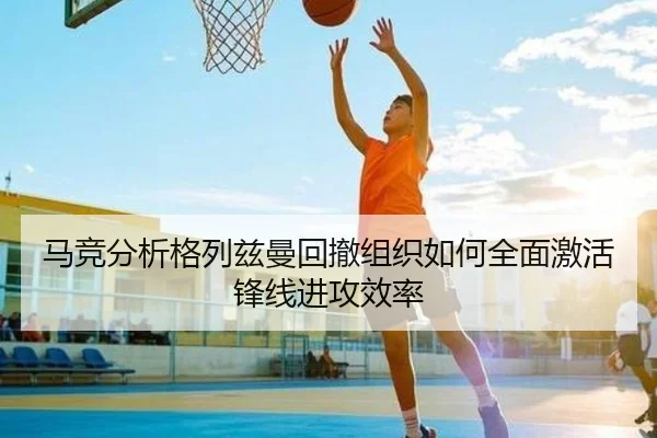 马竞分析格列兹曼回撤组织如何全面激活锋线进攻效率
