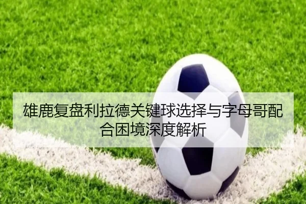 雄鹿复盘利拉德关键球选择与字母哥配合困境深度解析