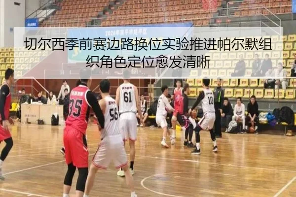 切尔西季前赛边路换位实验推进帕尔默组织角色定位愈发清晰