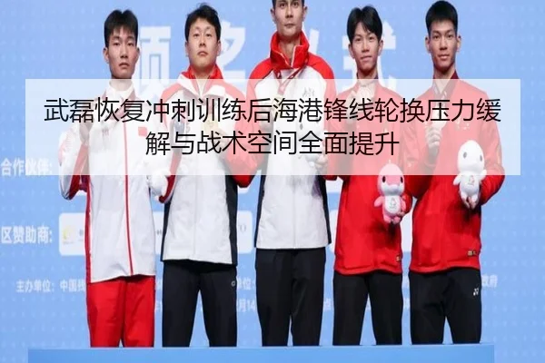 武磊恢复冲刺训练后海港锋线轮换压力缓解与战术空间全面提升