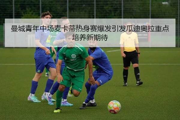 曼城青年中场麦卡蒂热身赛爆发引发瓜迪奥拉重点培养新期待